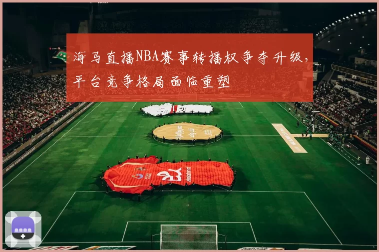 海马直播NBA赛事转播权争夺升级，平台竞争格局面临重塑