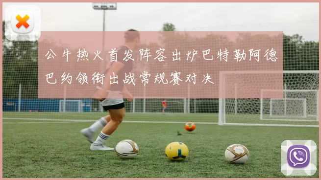 公牛热火首发阵容出炉巴特勒阿德巴约领衔出战常规赛对决