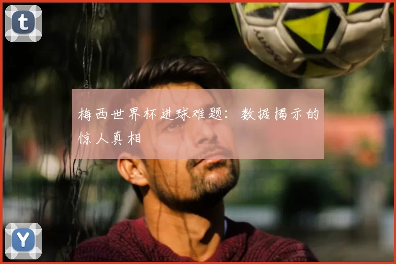梅西世界杯进球难题：数据揭示的惊人真相