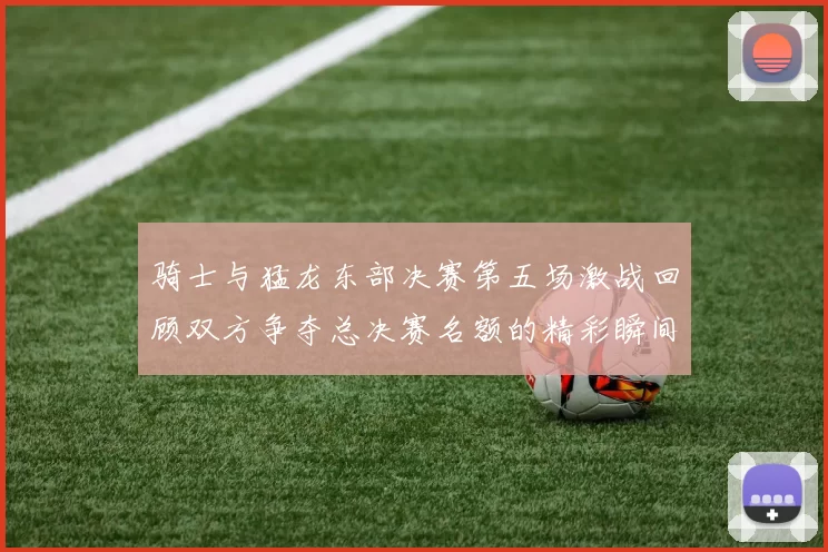 骑士与猛龙东部决赛第五场激战回顾双方争夺总决赛名额的精彩瞬间