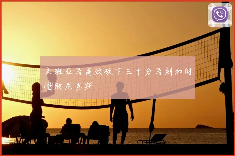 文班亚马高效砍下三十分马刺加时惜败尼克斯
