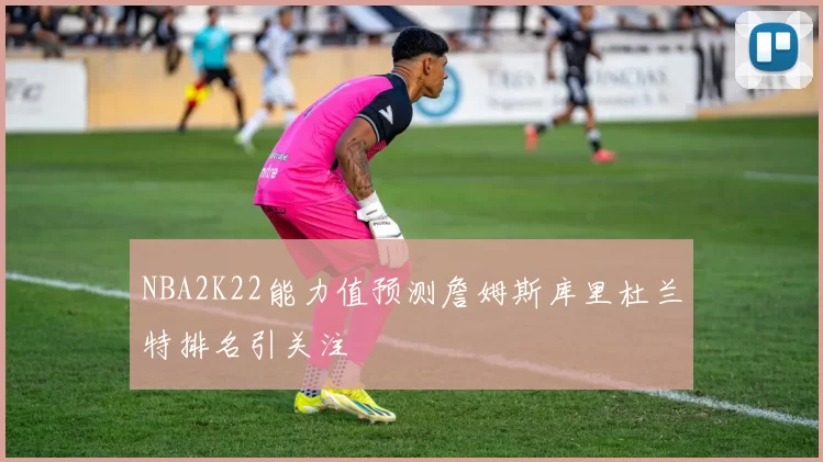NBA2K22能力值预测詹姆斯库里杜兰特排名引关注