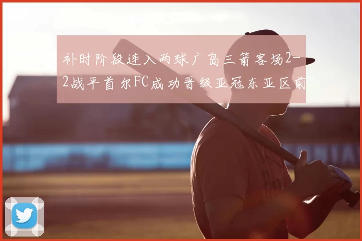 补时阶段连入两球广岛三箭客场2-2战平首尔FC成功晋级亚冠东亚区前四