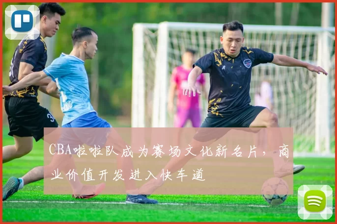 CBA啦啦队成为赛场文化新名片，商业价值开发进入快车道