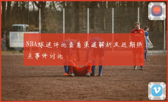 NBA球迷评论查看渠道解析及近期热点事件讨论