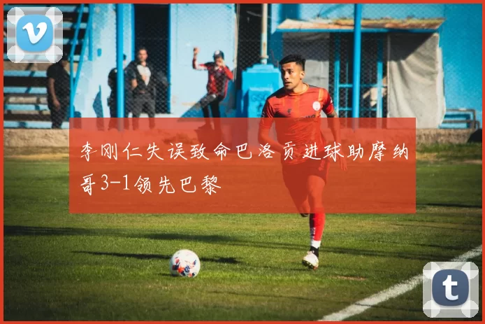 李刚仁失误致命巴洛贡进球助摩纳哥3-1领先巴黎