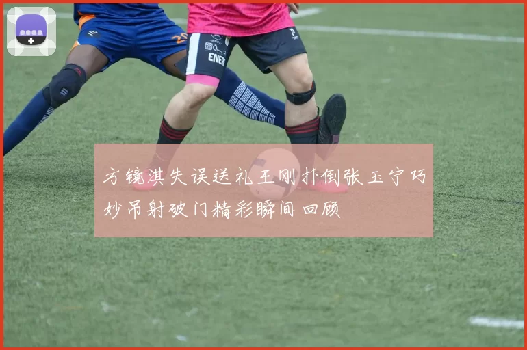 方镜淇失误送礼王刚扑倒张玉宁巧妙吊射破门精彩瞬间回顾