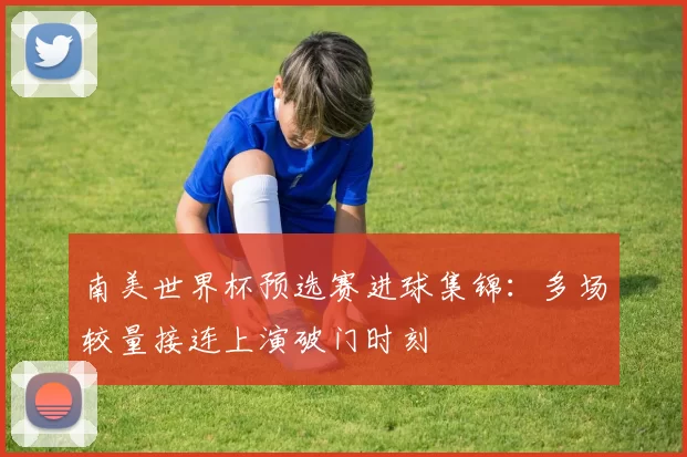 南美世界杯预选赛进球集锦:多场较量接连上演破门时刻