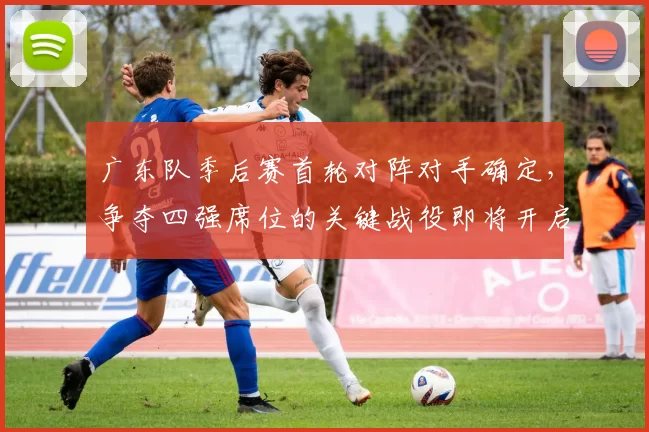 广东队季后赛首轮对阵对手确定，争夺四强席位的关键战役即将开启