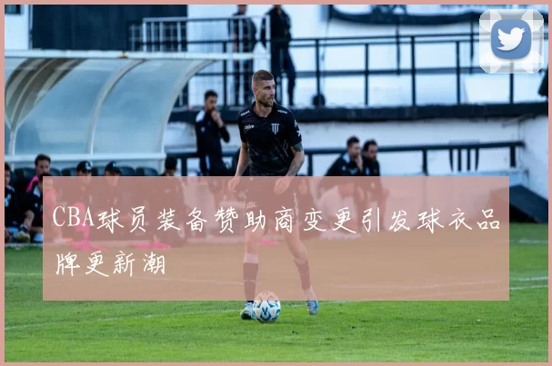 CBA球员装备赞助商变更引发球衣品牌更新潮