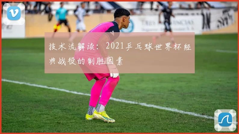 技术流解读:2021乒乓球世界杯经典战役的制胜因素