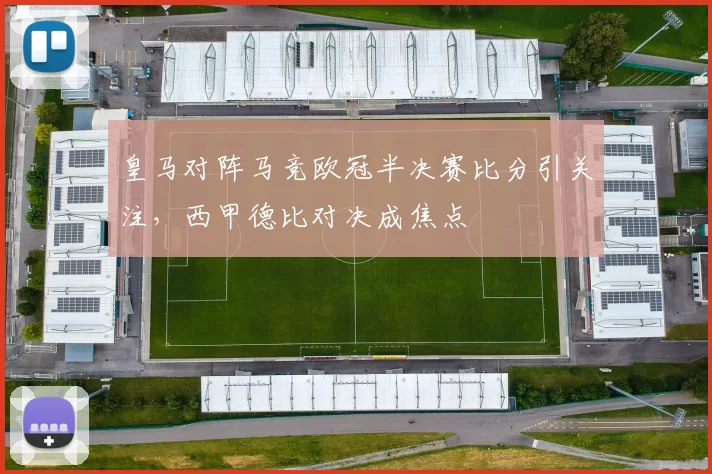皇马对阵马竞欧冠半决赛比分引关注，西甲德比对决成焦点
