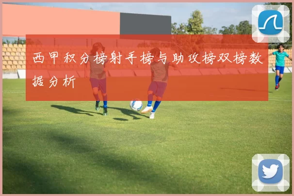 西甲积分榜射手榜与助攻榜双榜数据分析