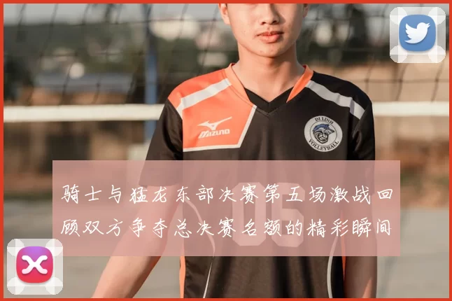 骑士与猛龙东部决赛第五场激战回顾双方争夺总决赛名额的精彩瞬间