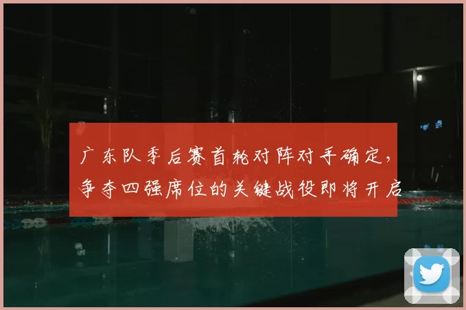 广东队季后赛首轮对阵对手确定，争夺四强席位的关键战役即将开启