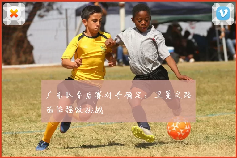 广东队季后赛对手确定，卫冕之路面临强敌挑战