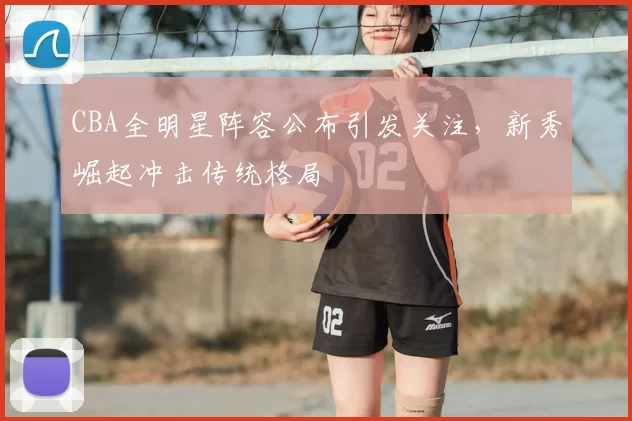 CBA全明星阵容公布引发关注，新秀崛起冲击传统格局