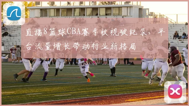 直播8篮球CBA赛季收视破纪录,平台流量增长带动行业新格局