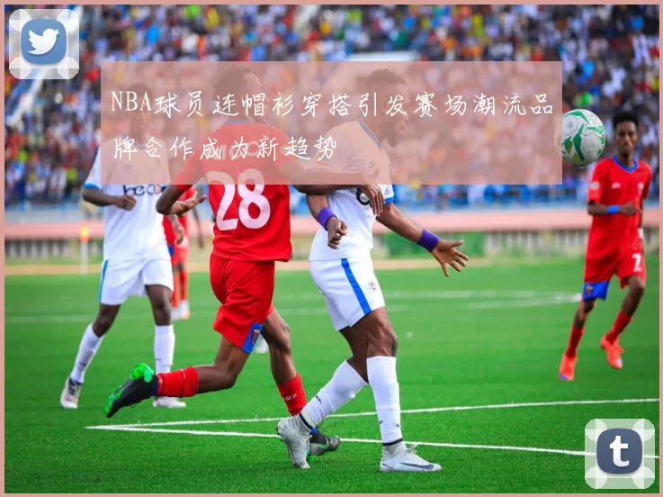 NBA球员连帽衫穿搭引发赛场潮流品牌合作成为新趋势
