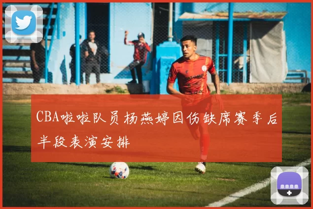 CBA啦啦队员杨燕婷因伤缺席赛季后半段表演安排