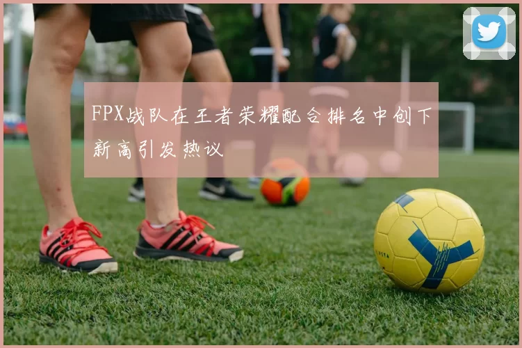 FPX战队在王者荣耀配合排名中创下新高引发热议