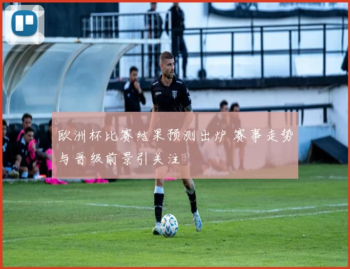 欧洲杯比赛结果预测出炉 赛事走势与晋级前景引关注