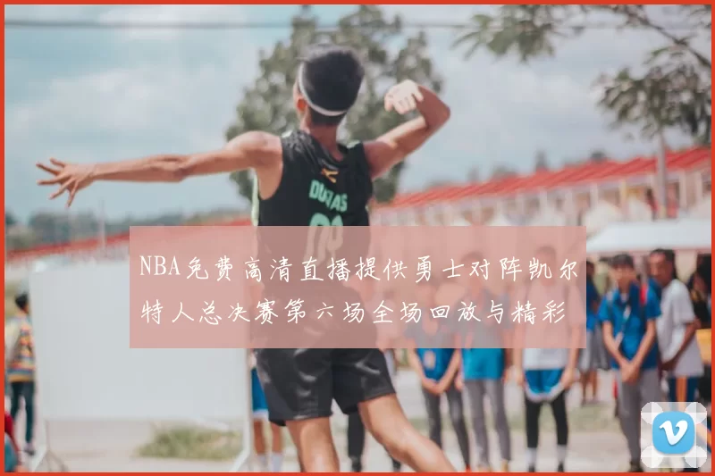 NBA免费高清直播提供勇士对阵凯尔特人总决赛第六场全场回放与精彩集锦
