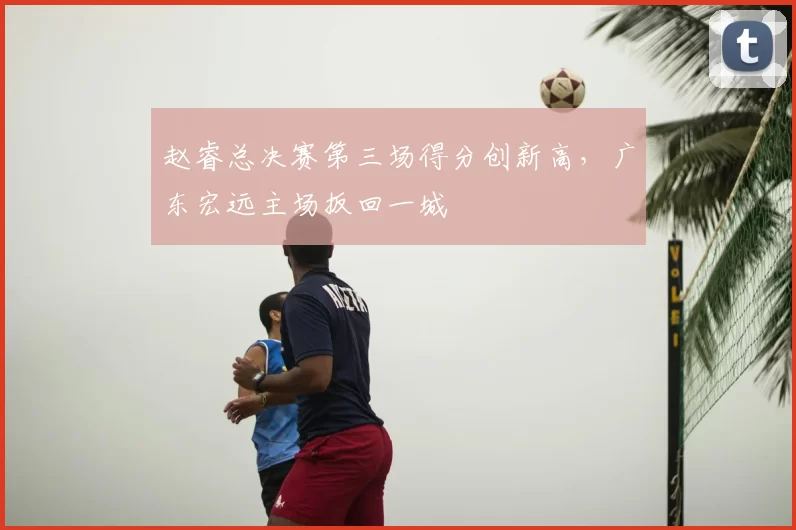 赵睿总决赛第三场得分创新高，广东宏远主场扳回一城