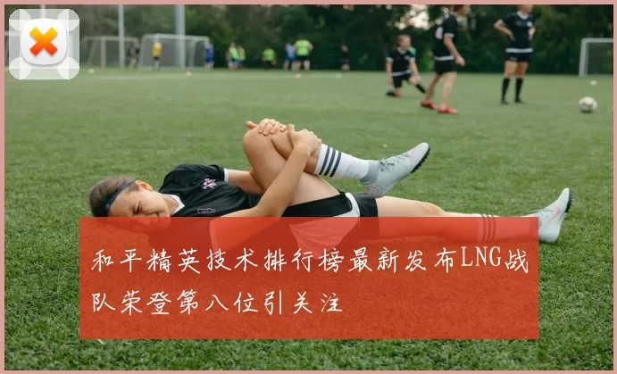 和平精英技术排行榜最新发布LNG战队荣登第八位引关注