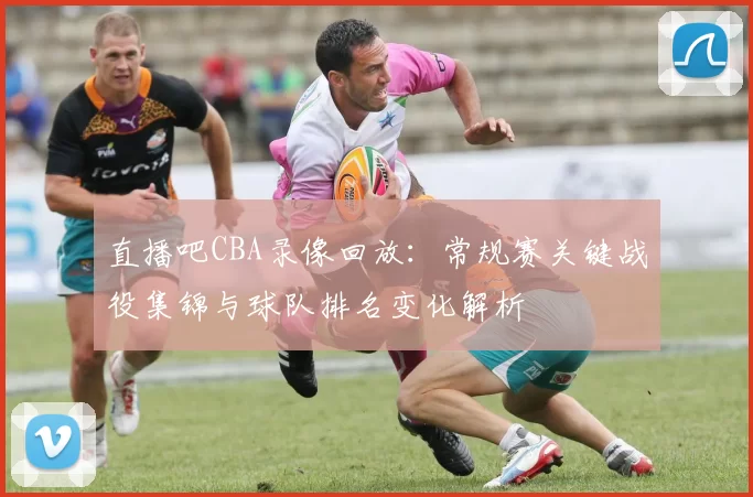 直播吧CBA录像回放:常规赛关键战役集锦与球队排名变化解析