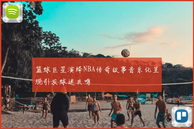 篮球巨星演绎NBA传奇故事音乐化呈现引发球迷共鸣