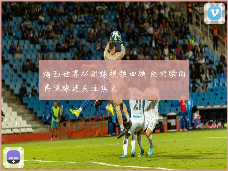 梅西世界杯进球视频回顾 经典瞬间再现球迷关注焦点