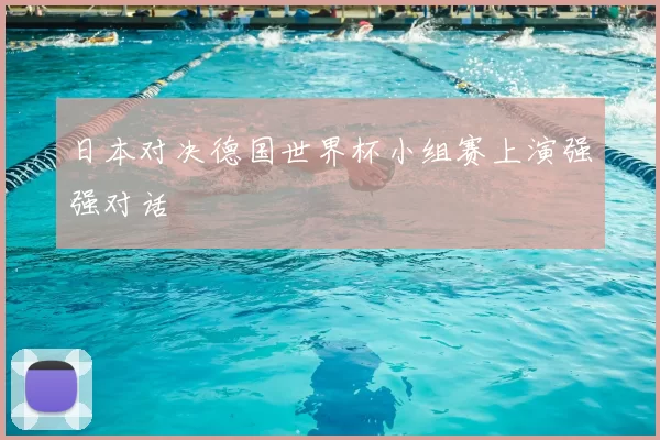 日本对决德国世界杯小组赛上演强强对话
