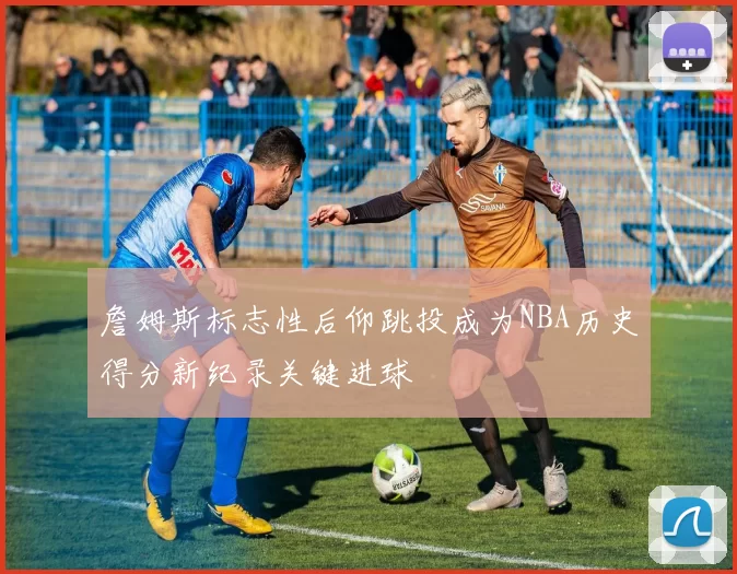 詹姆斯标志性后仰跳投成为NBA历史得分新纪录关键进球