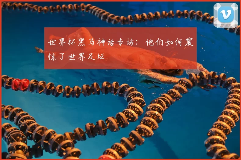 世界杯黑马神话专访:他们如何震惊了世界足坛