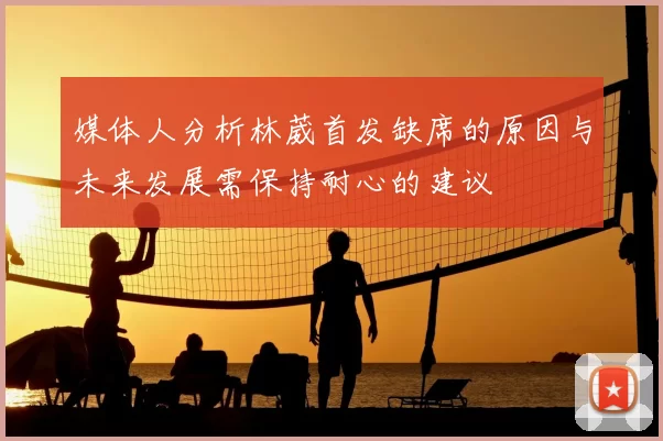 媒体人分析林葳首发缺席的原因与未来发展需保持耐心的建议
