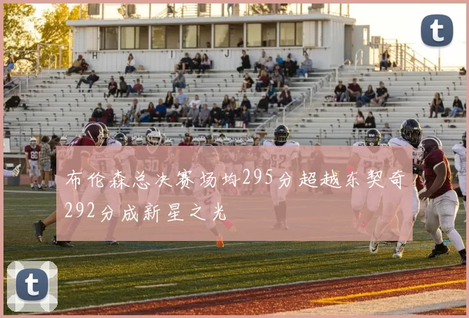 布伦森总决赛场均295分超越东契奇292分成新星之光