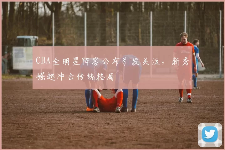 CBA全明星阵容公布引发关注，新秀崛起冲击传统格局