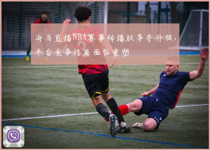 海马直播NBA赛事转播权争夺升级，平台竞争格局面临重塑