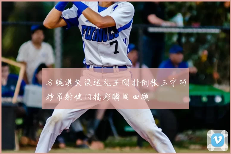 方镜淇失误送礼王刚扑倒张玉宁巧妙吊射破门精彩瞬间回顾