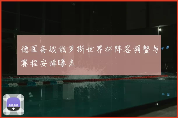 德国备战俄罗斯世界杯阵容调整与赛程安排曝光