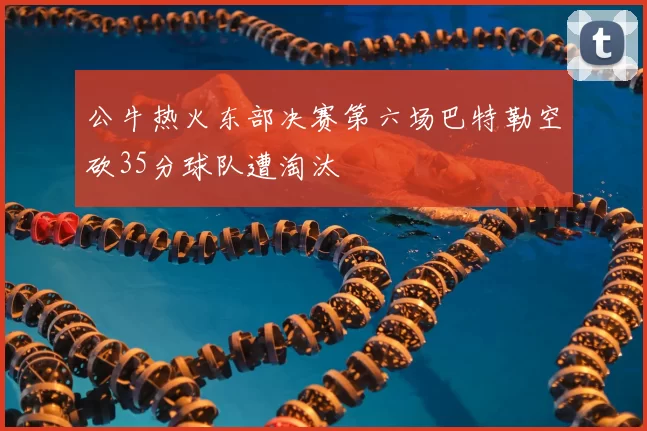 公牛热火东部决赛第六场巴特勒空砍35分球队遭淘汰