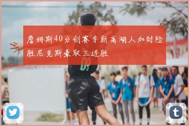 詹姆斯40分创赛季新高湖人加时险胜尼克斯豪取三连胜