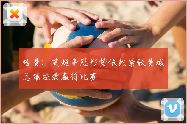 哈曼：英超争冠形势依然紧张曼城总能逆袭赢得比赛