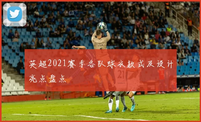 英超2021赛季各队球衣款式及设计亮点盘点