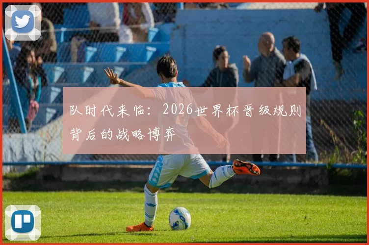 队时代来临：2026世界杯晋级规则背后的战略博弈
