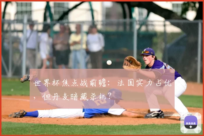 世界杯焦点战前瞻：法国实力占优，但丹麦暗藏杀机？