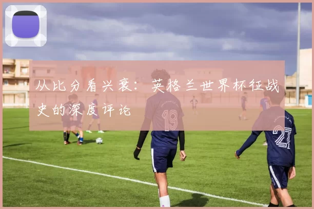 从比分看兴衰：英格兰世界杯征战史的深度评论