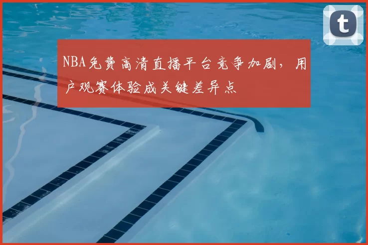 NBA免费高清直播平台竞争加剧,用户观赛体验成关键差异点
