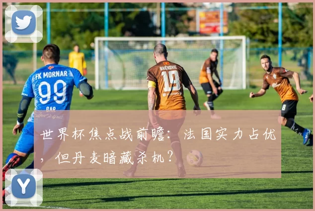 世界杯焦点战前瞻：法国实力占优，但丹麦暗藏杀机？